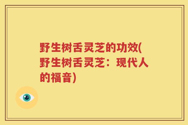 野生树舌灵芝的功效(野生树舌灵芝：现代人的福音)