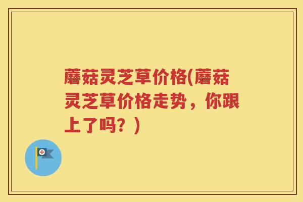 蘑菇灵芝草价格(蘑菇灵芝草价格走势，你跟上了吗？)