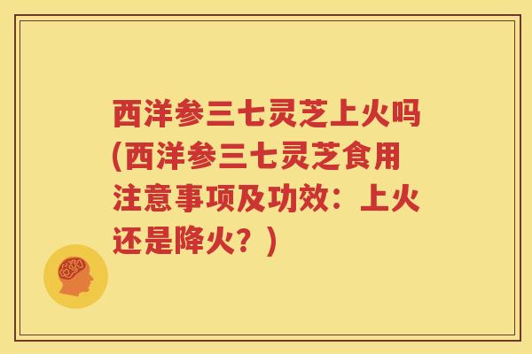 西洋参三七灵芝上火吗(西洋参三七灵芝食用注意事项及功效：上火还是降火？)