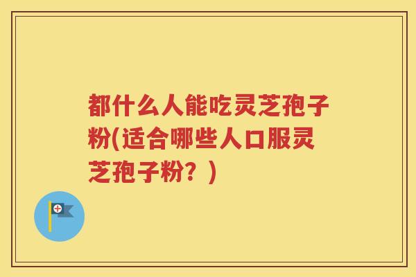 都什么人能吃灵芝孢子粉(适合哪些人口服灵芝孢子粉？)
