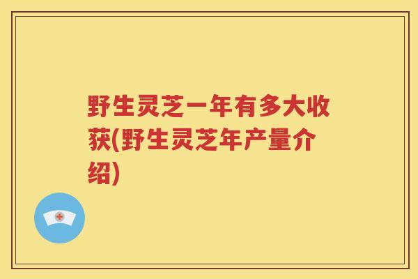 野生灵芝一年有多大收获(野生灵芝年产量介绍)