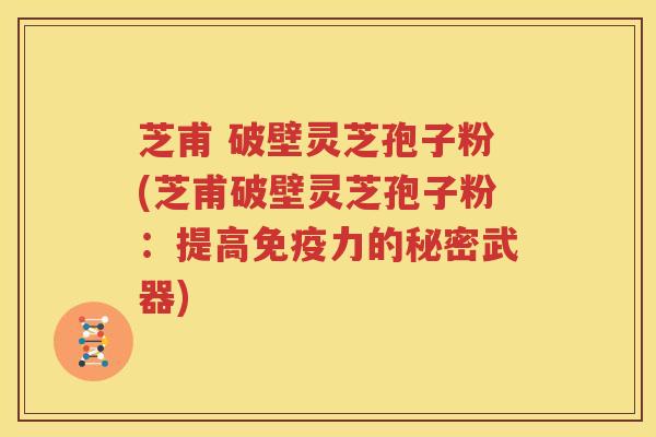 芝甫 破壁灵芝孢子粉(芝甫破壁灵芝孢子粉：提高免疫力的秘密武器)