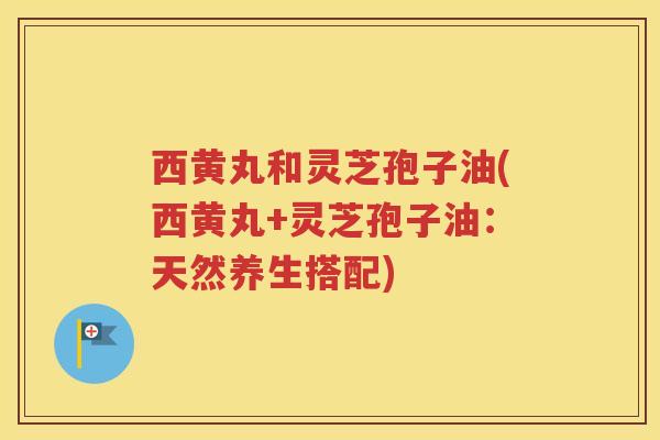 西黄丸和灵芝孢子油(西黄丸+灵芝孢子油：天然养生搭配)