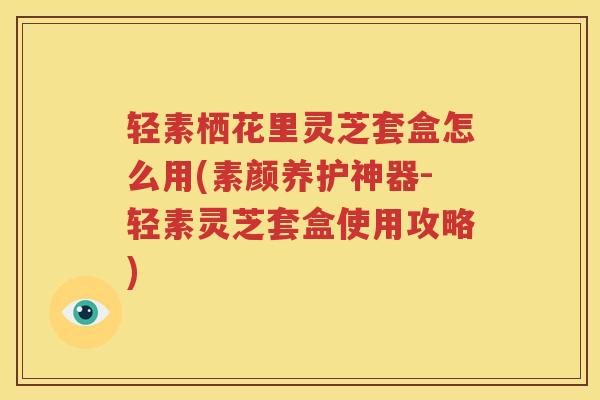 轻素栖花里灵芝套盒怎么用(素颜养护神器-轻素灵芝套盒使用攻略)
