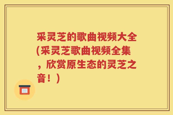 采灵芝的歌曲视频大全(采灵芝歌曲视频全集，欣赏原生态的灵芝之音！)