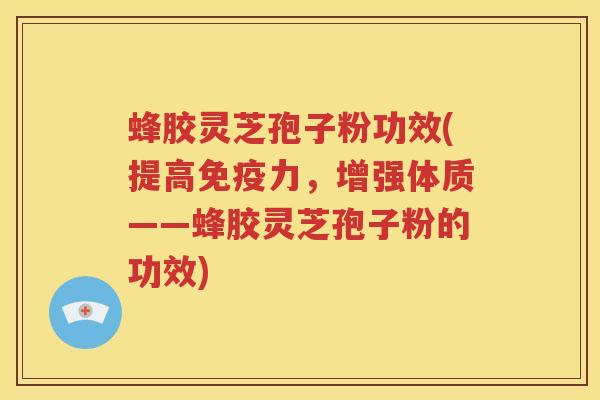 蜂胶灵芝孢子粉功效(提高免疫力，增强体质——蜂胶灵芝孢子粉的功效)