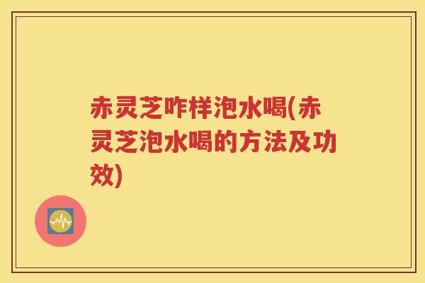 赤灵芝咋样泡水喝(赤灵芝泡水喝的方法及功效)
