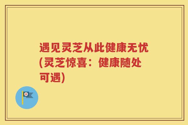 遇见灵芝从此健康无忧(灵芝惊喜：健康随处可遇)