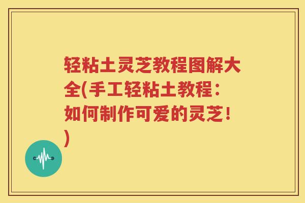 轻粘土灵芝教程图解大全(手工轻粘土教程：如何制作可爱的灵芝！)
