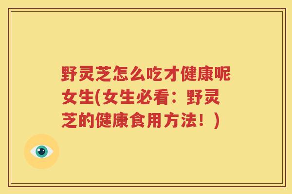 野灵芝怎么吃才健康呢女生(女生必看：野灵芝的健康食用方法！)