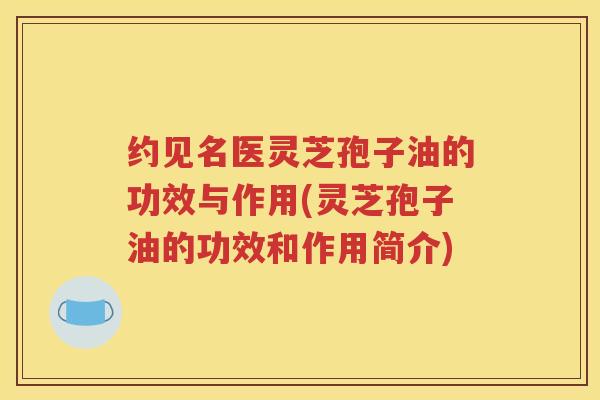 约见名医灵芝孢子油的功效与作用(灵芝孢子油的功效和作用简介)