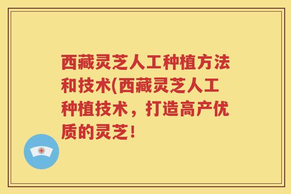 西藏灵芝人工种植方法和技术(西藏灵芝人工种植技术，打造高产优质的灵芝！
