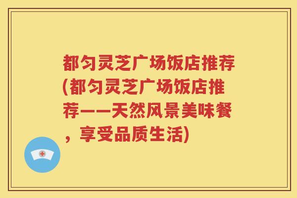 都匀灵芝广场饭店推荐(都匀灵芝广场饭店推荐——天然风景美味餐，享受品质生活)