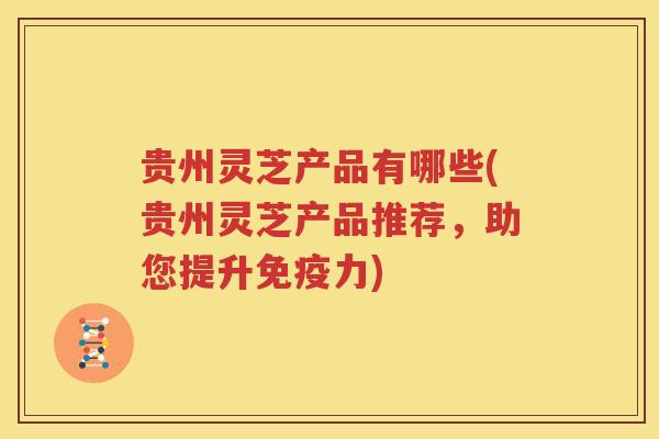 贵州灵芝产品有哪些(贵州灵芝产品推荐，助您提升免疫力)