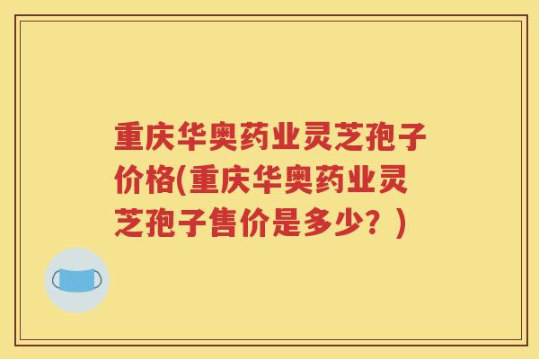 重庆华奥药业灵芝孢子价格(重庆华奥药业灵芝孢子售价是多少？)