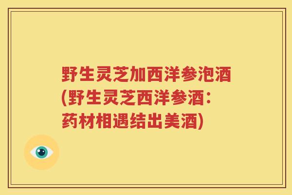 野生灵芝加西洋参泡酒(野生灵芝西洋参酒：药材相遇结出美酒)