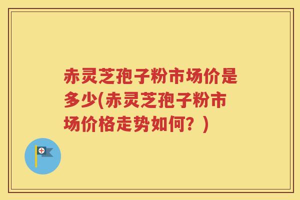 赤灵芝孢子粉市场价是多少(赤灵芝孢子粉市场价格走势如何？)