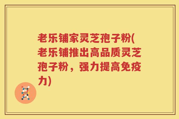 老乐铺家灵芝孢子粉(老乐铺推出高品质灵芝孢子粉，强力提高免疫力)