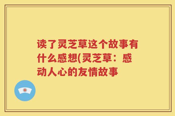 读了灵芝草这个故事有什么感想(灵芝草：感动人心的友情故事