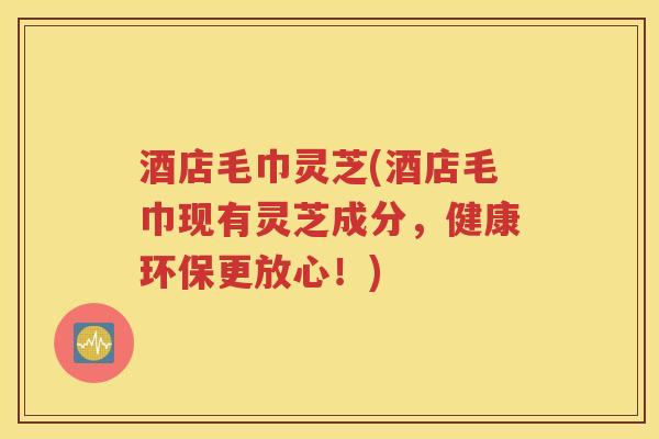 酒店毛巾灵芝(酒店毛巾现有灵芝成分，健康环保更放心！)