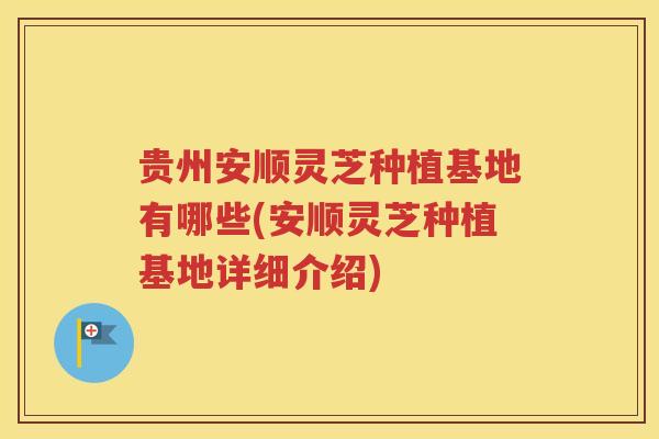贵州安顺灵芝种植基地有哪些(安顺灵芝种植基地详细介绍)