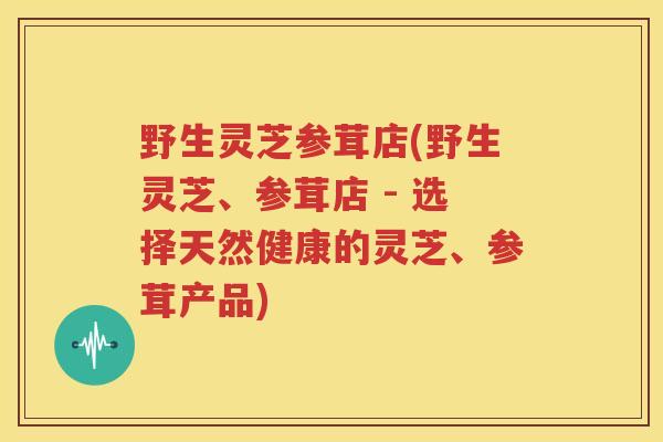 野生灵芝参茸店(野生灵芝、参茸店 - 选择天然健康的灵芝、参茸产品)
