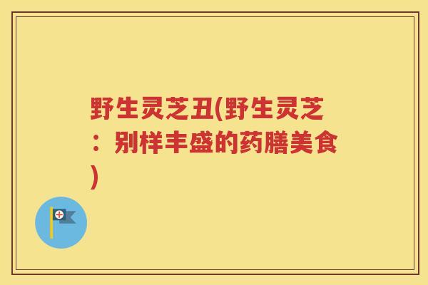 野生灵芝丑(野生灵芝：别样丰盛的药膳美食)