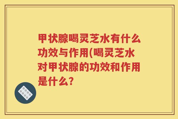 甲状腺喝灵芝水有什么功效与作用(喝灵芝水对甲状腺的功效和作用是什么？