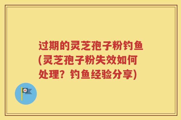 过期的灵芝孢子粉钓鱼(灵芝孢子粉失效如何处理？钓鱼经验分享)