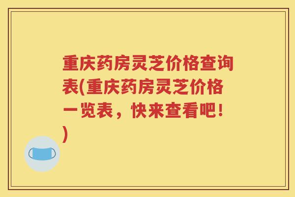 重庆药房灵芝价格查询表(重庆药房灵芝价格一览表，快来查看吧！)