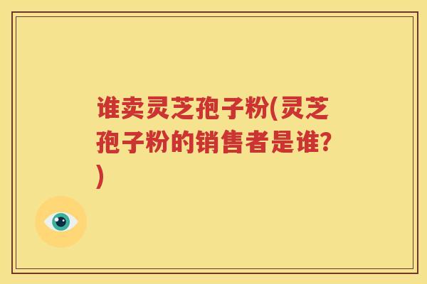 谁卖灵芝孢子粉(灵芝孢子粉的销售者是谁？)
