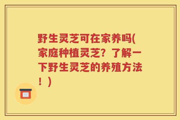 野生灵芝可在家养吗(家庭种植灵芝？了解一下野生灵芝的养殖方法！)