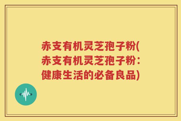 赤支有机灵芝孢子粉(赤支有机灵芝孢子粉：健康生活的必备良品)
