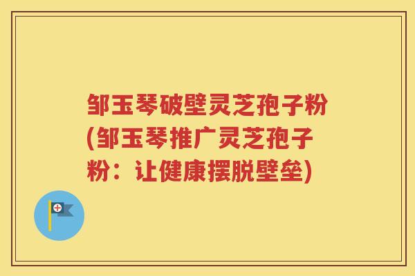 邹玉琴破壁灵芝孢子粉(邹玉琴推广灵芝孢子粉：让健康摆脱壁垒)