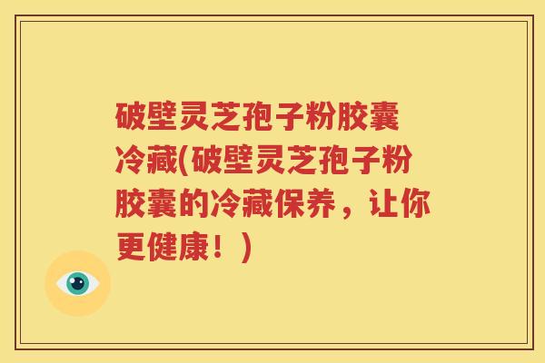 破壁灵芝孢子粉胶囊 冷藏(破壁灵芝孢子粉胶囊的冷藏保养，让你更健康！)