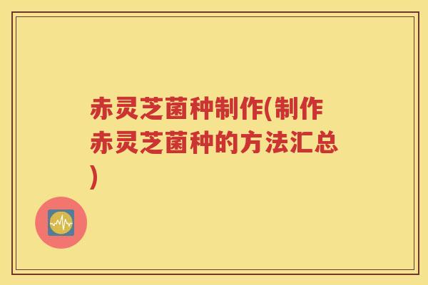 赤灵芝菌种制作(制作赤灵芝菌种的方法汇总)