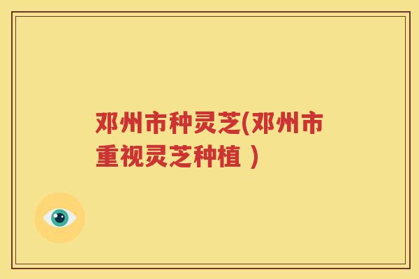 邓州市种灵芝(邓州市重视灵芝种植 )