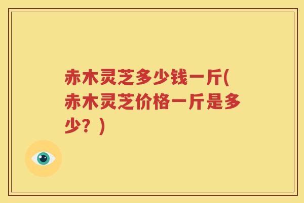 赤木灵芝多少钱一斤(赤木灵芝价格一斤是多少？)