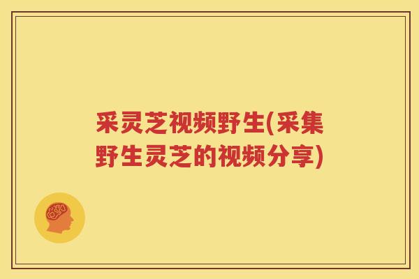 采灵芝视频野生(采集野生灵芝的视频分享)