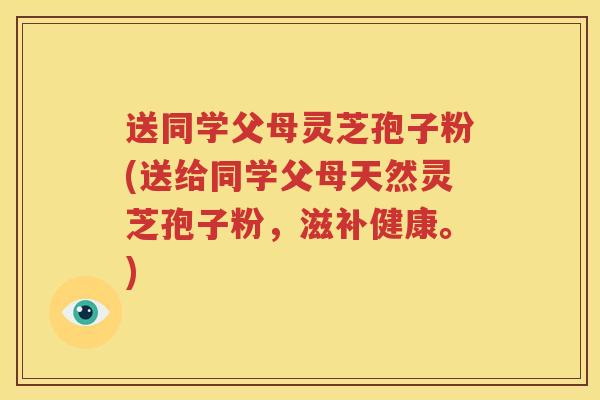 送同学父母灵芝孢子粉(送给同学父母天然灵芝孢子粉，滋补健康。)