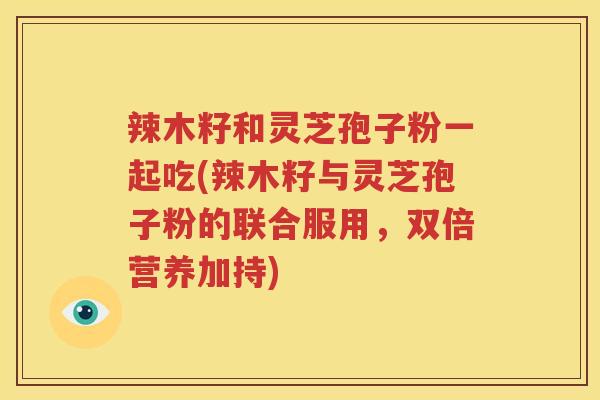 辣木籽和灵芝孢子粉一起吃(辣木籽与灵芝孢子粉的联合服用，双倍营养加持)