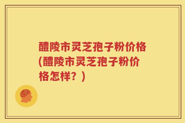醴陵市灵芝孢子粉价格(醴陵市灵芝孢子粉价格怎样？)