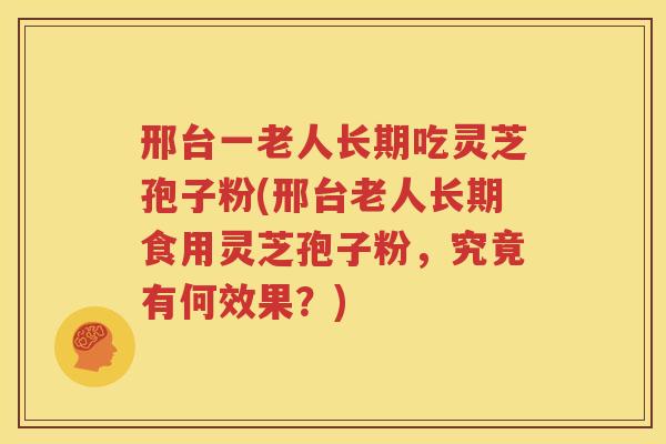 邢台一老人长期吃灵芝孢子粉(邢台老人长期食用灵芝孢子粉，究竟有何效果？)