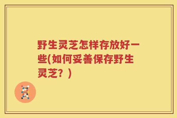 野生灵芝怎样存放好一些(如何妥善保存野生灵芝？)