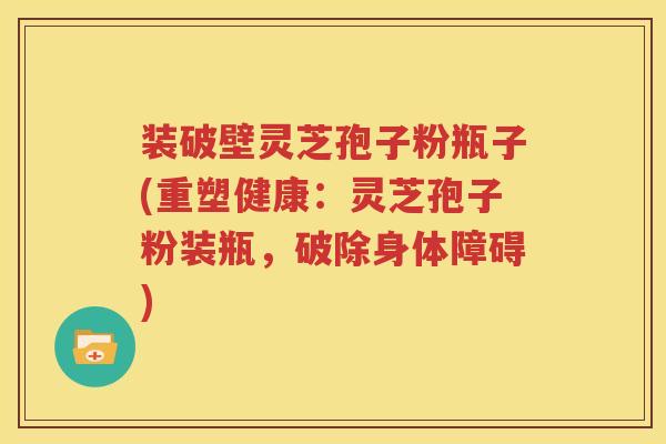 装破壁灵芝孢子粉瓶子(重塑健康：灵芝孢子粉装瓶，破除身体障碍)