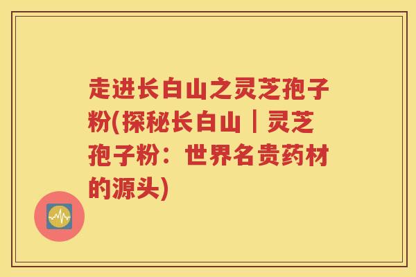 走进长白山之灵芝孢子粉(探秘长白山｜灵芝孢子粉：世界名贵药材的源头)