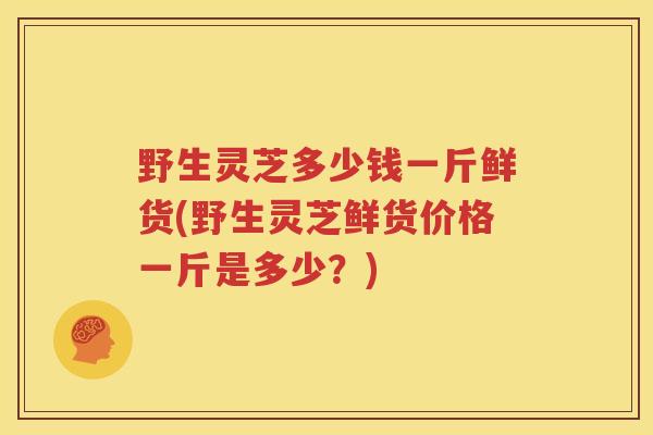 野生灵芝多少钱一斤鲜货(野生灵芝鲜货价格一斤是多少？)