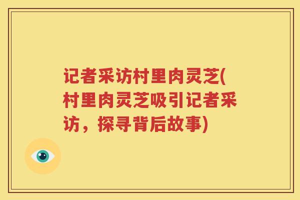 记者采访村里肉灵芝(村里肉灵芝吸引记者采访，探寻背后故事)