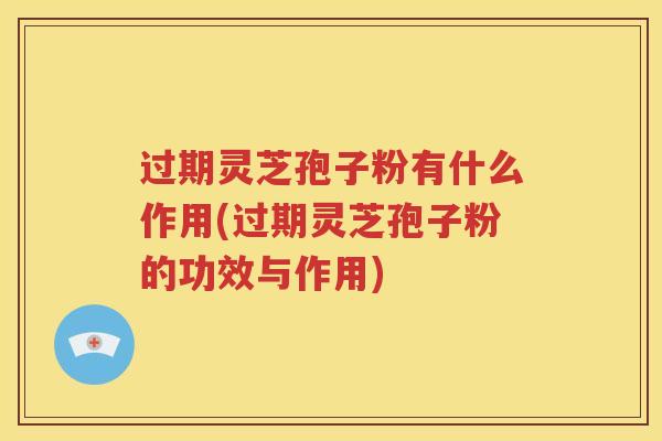 过期灵芝孢子粉有什么作用(过期灵芝孢子粉的功效与作用)