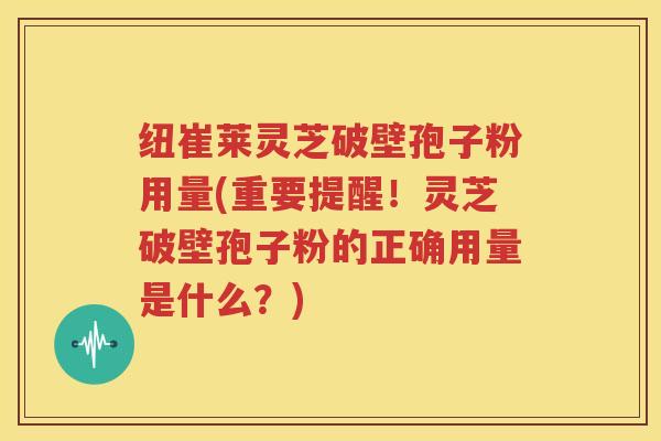 纽崔莱灵芝破壁孢子粉用量(重要提醒！灵芝破壁孢子粉的正确用量是什么？)